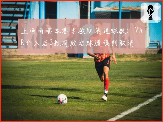 上海海港本赛季被取消进球数:VAR介入后3粒有效进球遭误判取消