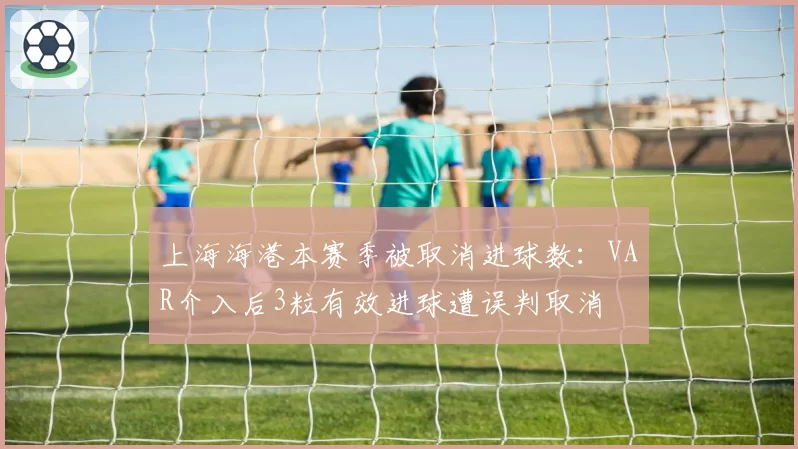 上海海港本赛季被取消进球数:VAR介入后3粒有效进球遭误判取消