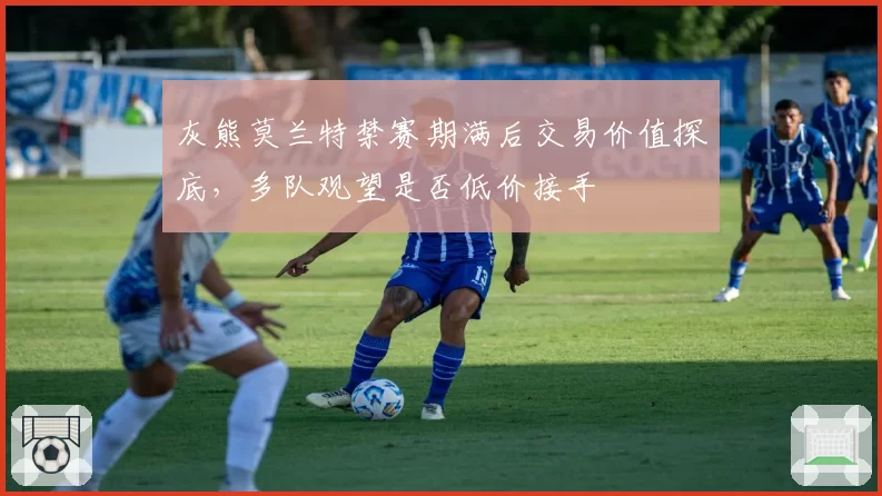 灰熊莫兰特禁赛期满后交易价值探底,多队观望是否低价接手