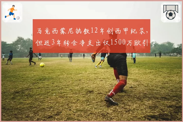 马竞西蒙尼执教12年创西甲纪录，但近3年转会净支出仅1500万欧引争议