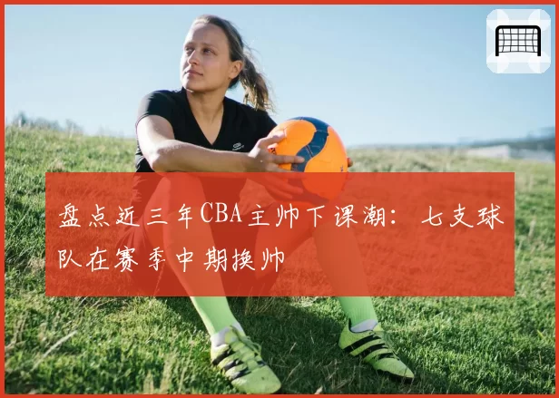 盘点近三年CBA主帅下课潮:七支球队在赛季中期换帅