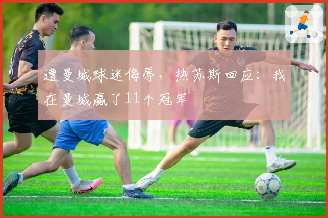 遭曼城球迷侮辱，热苏斯回应：我在曼城赢了11个冠军