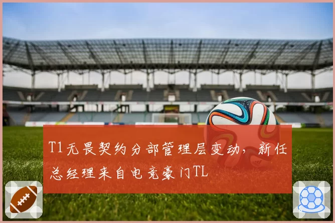 T1无畏契约分部管理层变动，新任总经理来自电竞豪门TL