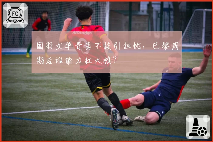 国羽女单青黄不接引担忧，巴黎周期后谁能力扛大旗？