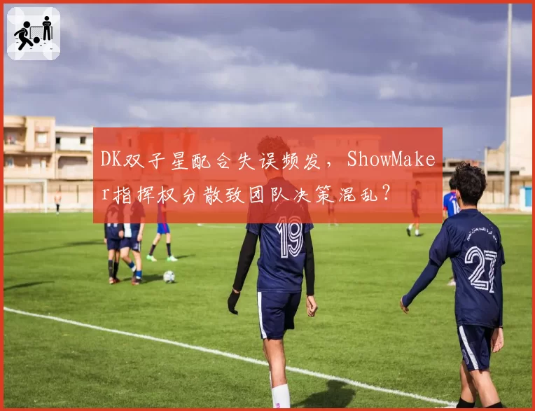 DK双子星配合失误频发，ShowMaker指挥权分散致团队决策混乱？