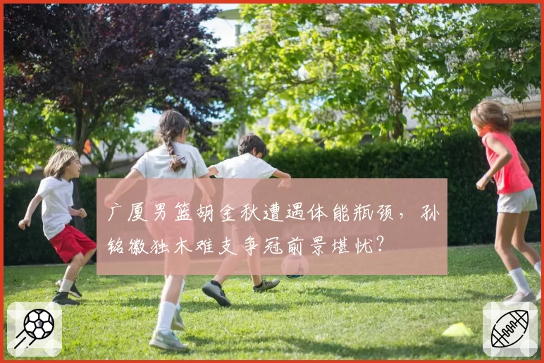 广厦男篮胡金秋遭遇体能瓶颈，孙铭徽独木难支争冠前景堪忧？