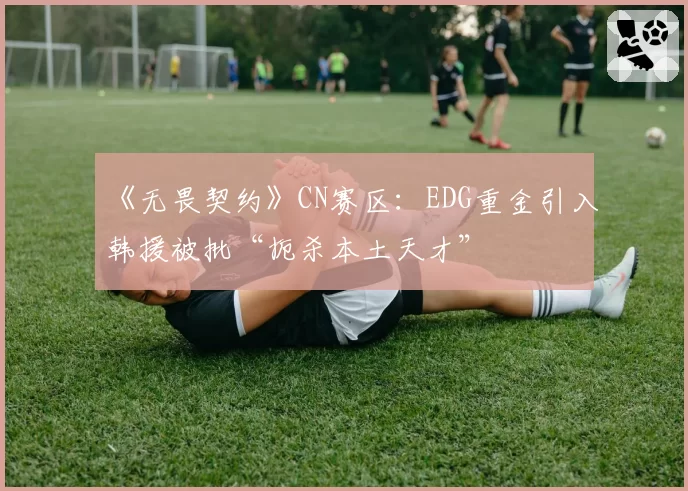 《无畏契约》CN赛区：EDG重金引入韩援被批“扼杀本土天才”
