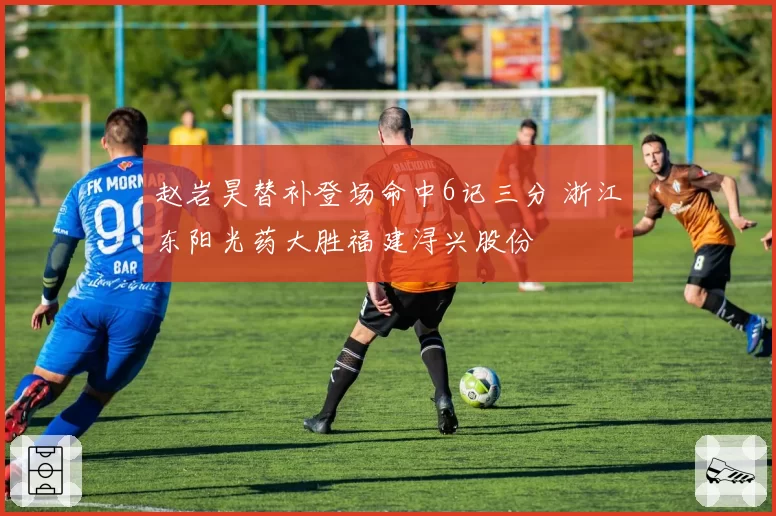 赵岩昊替补登场命中6记三分 浙江东阳光药大胜福建浔兴股份