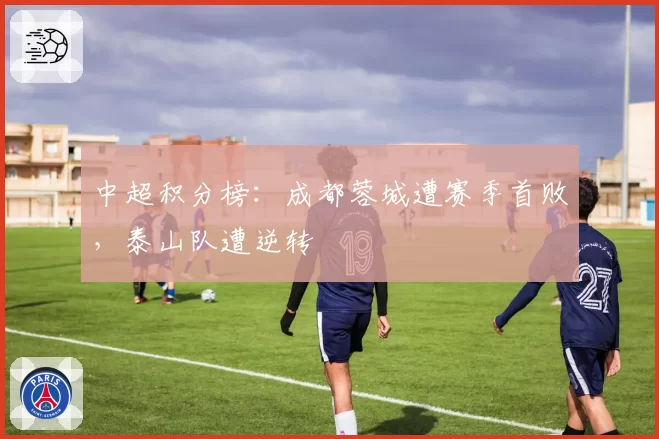 中超积分榜：成都蓉城遭赛季首败，泰山队遭逆转
