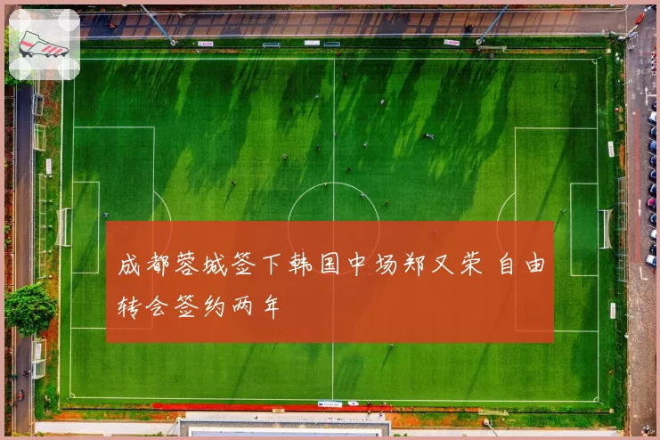 成都蓉城签下韩国中场郑又荣 自由转会签约两年