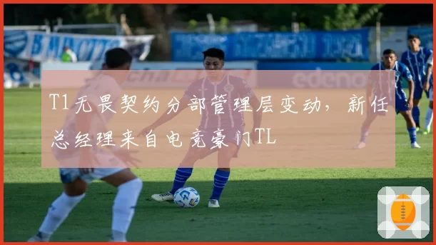 T1无畏契约分部管理层变动，新任总经理来自电竞豪门TL
