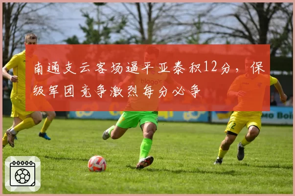 南通支云客场逼平亚泰积12分，保级军团竞争激烈每分必争