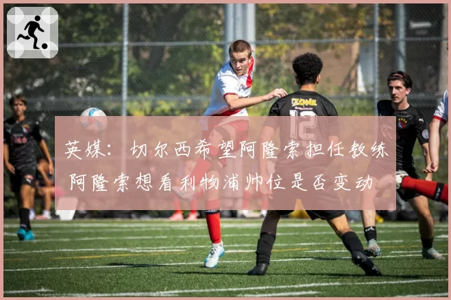 英媒：切尔西希望阿隆索担任教练 阿隆索想看利物浦帅位是否变动