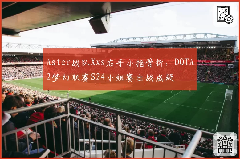 Aster战队Xxs右手小指骨折,DOTA2梦幻联赛S24小组赛出战成疑