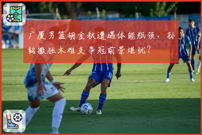 广厦男篮胡金秋遭遇体能瓶颈，孙铭徽独木难支争冠前景堪忧？