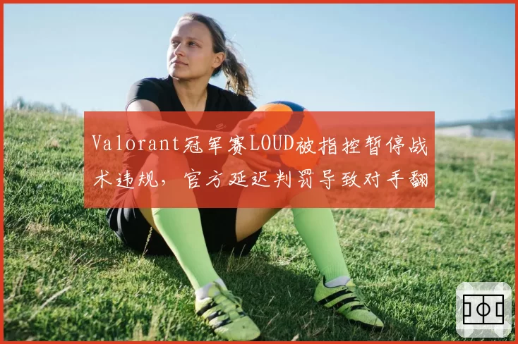 Valorant冠军赛LOUD被指控暂停战术违规，官方延迟判罚导致对手翻盘