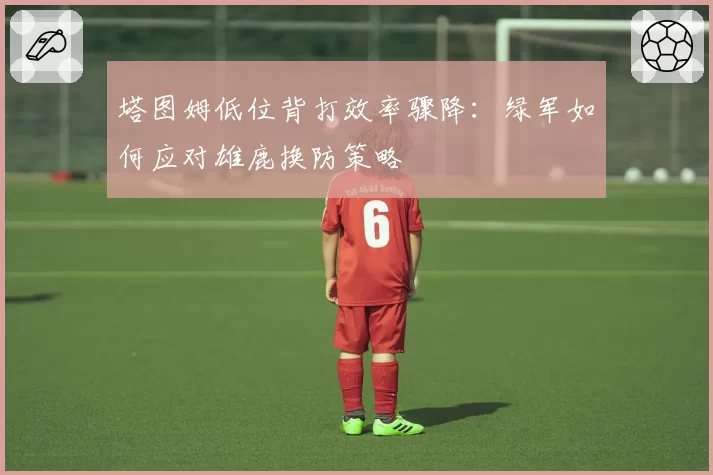 塔图姆低位背打效率骤降：绿军如何应对雄鹿换防策略