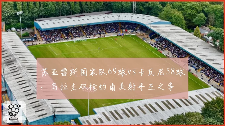 苏亚雷斯国家队69球vs卡瓦尼58球，乌拉圭双枪的南美射手王之争