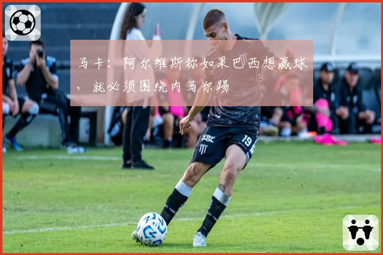 马卡：阿尔维斯称如果巴西想赢球，就必须围绕内马尔踢