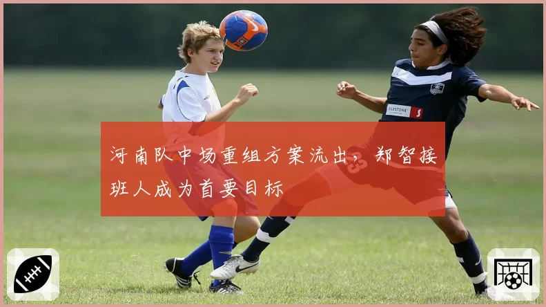 河南队中场重组方案流出,郑智接班人成为首要目标