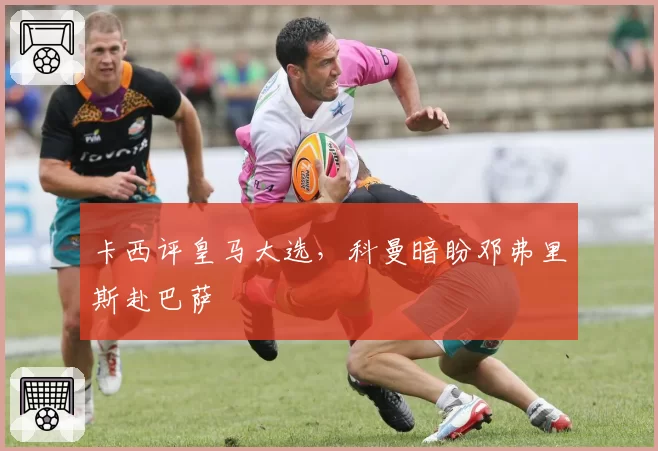 卡西评皇马大选，科曼暗盼邓弗里斯赴巴萨