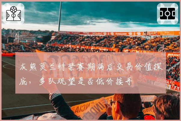 灰熊莫兰特禁赛期满后交易价值探底,多队观望是否低价接手
