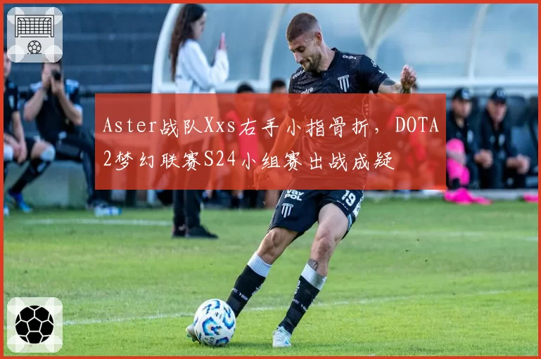 Aster战队Xxs右手小指骨折,DOTA2梦幻联赛S24小组赛出战成疑