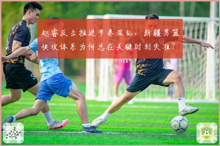 赵睿反击推进节奏混乱，新疆男篮快攻体系为何总在关键时刻失准？