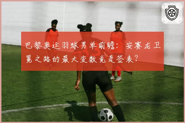 巴黎奥运羽球男单前瞻：安赛龙卫冕之路的最大变数竟是签表？
