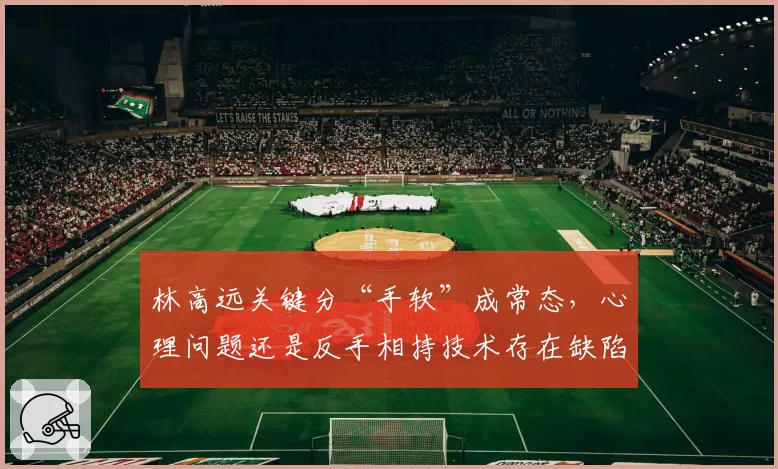林高远关键分“手软”成常态，心理问题还是反手相持技术存在缺陷？