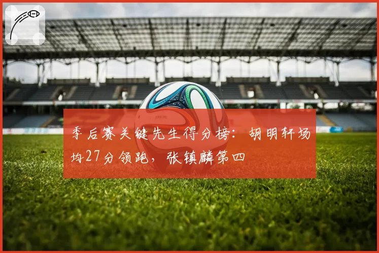 季后赛关键先生得分榜：胡明轩场均27分领跑，张镇麟第四