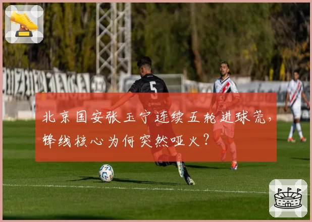 北京国安张玉宁连续五轮进球荒，锋线核心为何突然哑火？