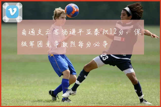 南通支云客场逼平亚泰积12分，保级军团竞争激烈每分必争