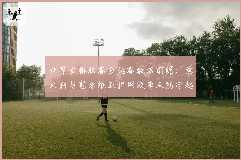 世界女排联赛分站赛数据前瞻：意大利与塞尔维亚拦网效率及防守起球率解析