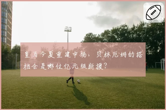 皇马今夏重建中场，贝林厄姆的搭档会是哪位亿元级新援？