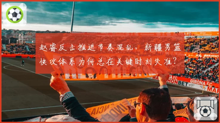 赵睿反击推进节奏混乱，新疆男篮快攻体系为何总在关键时刻失准？