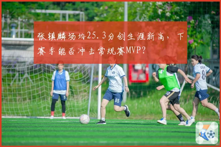 张镇麟场均25.3分创生涯新高,下赛季能否冲击常规赛MVP?