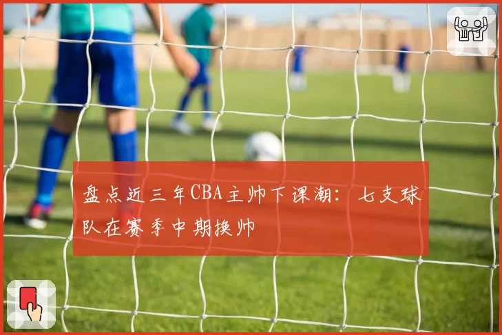 盘点近三年CBA主帅下课潮：七支球队在赛季中期换帅
