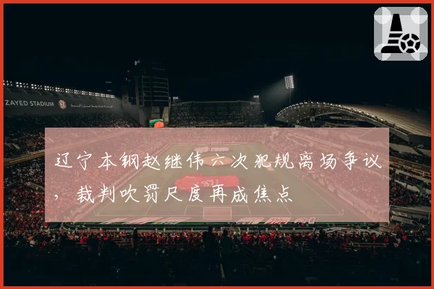 辽宁本钢赵继伟六次犯规离场争议，裁判吹罚尺度再成焦点