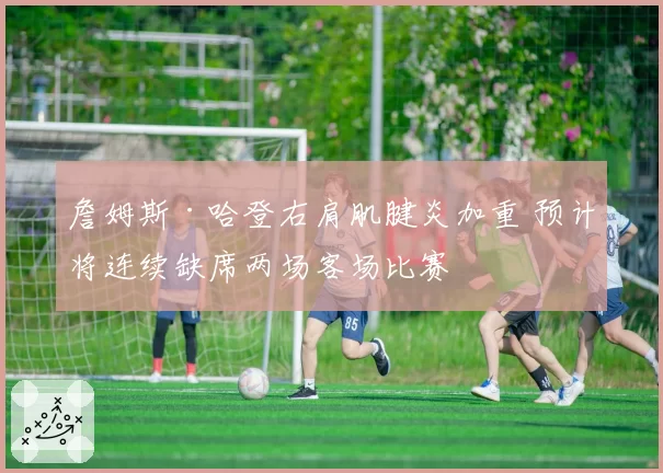詹姆斯·哈登右肩肌腱炎加重 预计将连续缺席两场客场比赛