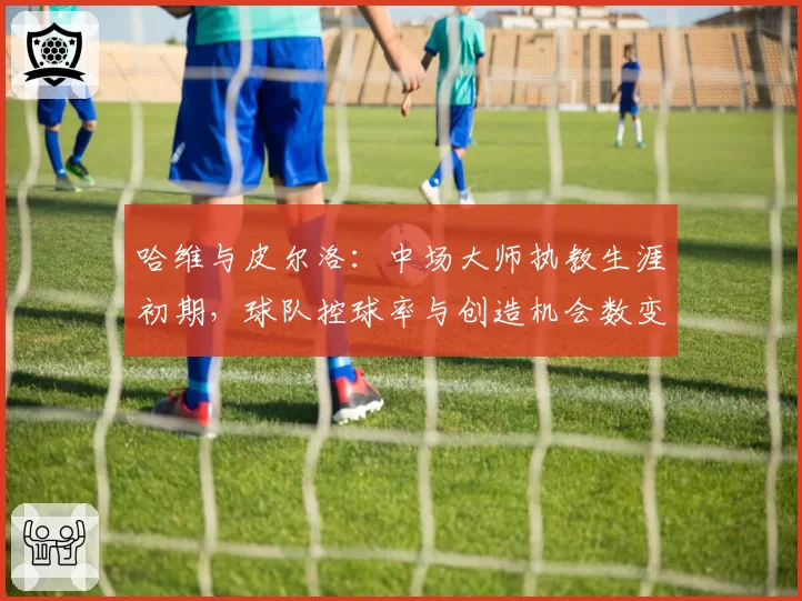 哈维与皮尔洛：中场大师执教生涯初期，球队控球率与创造机会数变化