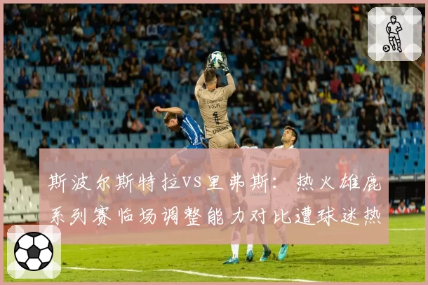 斯波尔斯特拉vs里弗斯：热火雄鹿系列赛临场调整能力对比遭球迷热议