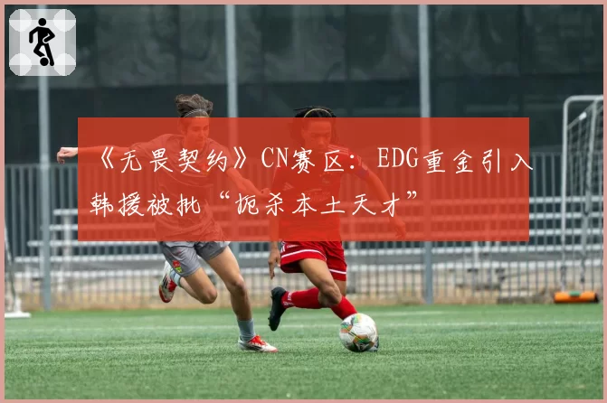 《无畏契约》CN赛区：EDG重金引入韩援被批“扼杀本土天才”
