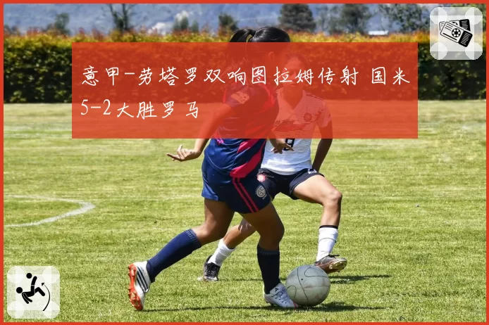 意甲-劳塔罗双响图拉姆传射 国米5-2大胜罗马