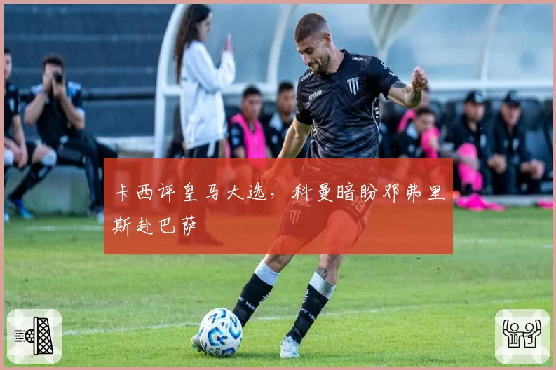 卡西评皇马大选，科曼暗盼邓弗里斯赴巴萨