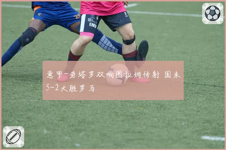 意甲-劳塔罗双响图拉姆传射 国米5-2大胜罗马