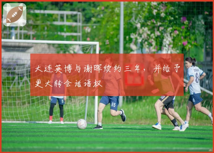 大连英博与谢晖续约三年，并给予更大转会话语权