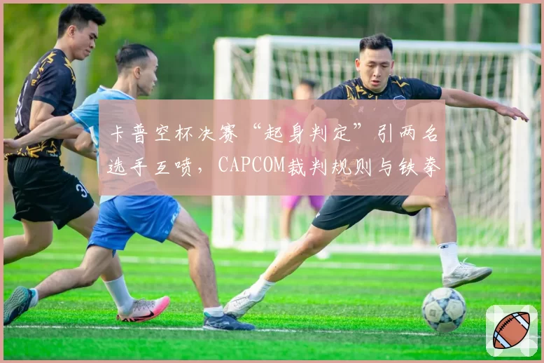 卡普空杯决赛“起身判定”引两名选手互喷，CAPCOM裁判规则与铁拳8新规对比被指落后