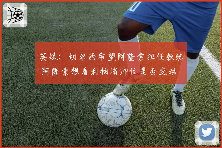 英媒:切尔西希望阿隆索担任教练 阿隆索想看利物浦帅位是否变动
