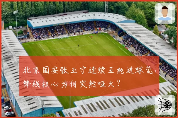 北京国安张玉宁连续五轮进球荒，锋线核心为何突然哑火？